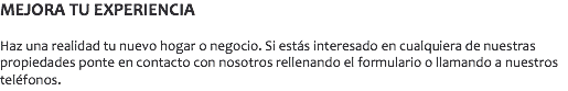 MEJORA TU EXPERIENCIA Haz una realidad tu nuevo hogar o negocio. Si estás interesado en cualquiera de nuestras propiedades ponte en contacto con nosotros rellenando el formulario o llamando a nuestros teléfonos. 